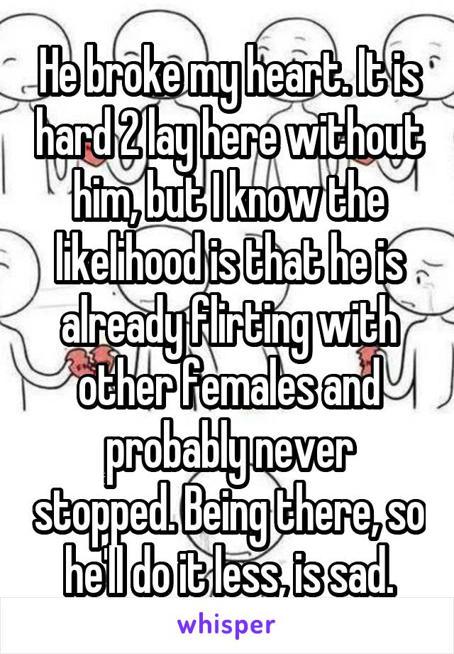 He broke my heart. It is hard 2 lay here without him, but I know the likelihood is that he is already flirting with other females and probably never stopped. Being there, so he'll do it less, is sad.