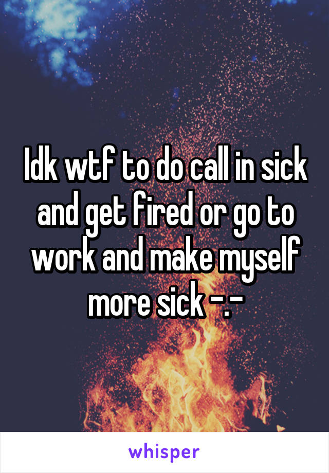 Idk wtf to do call in sick and get fired or go to work and make myself more sick -.-