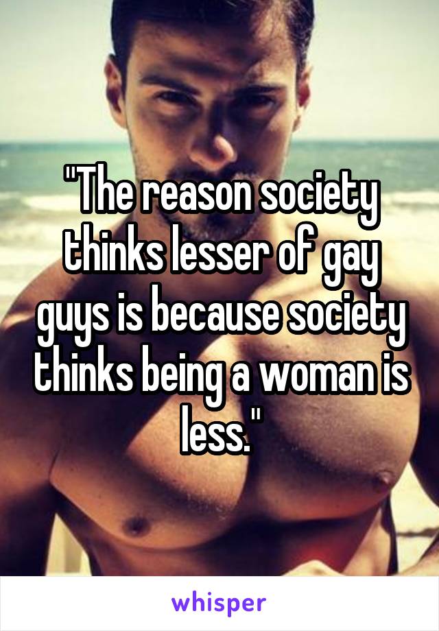 "The reason society thinks lesser of gay guys is because society thinks being a woman is less."