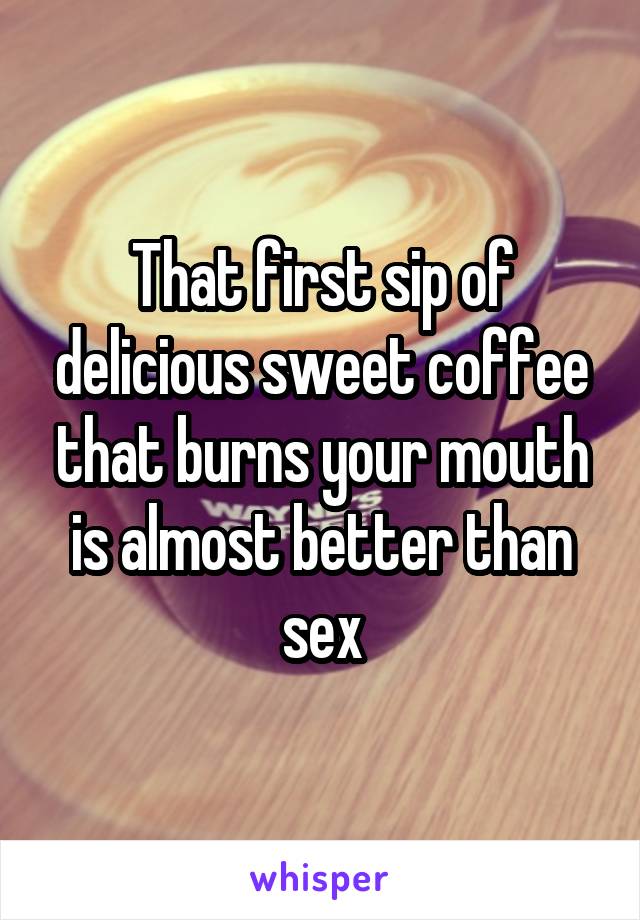 That first sip of delicious sweet coffee that burns your mouth is almost better than sex