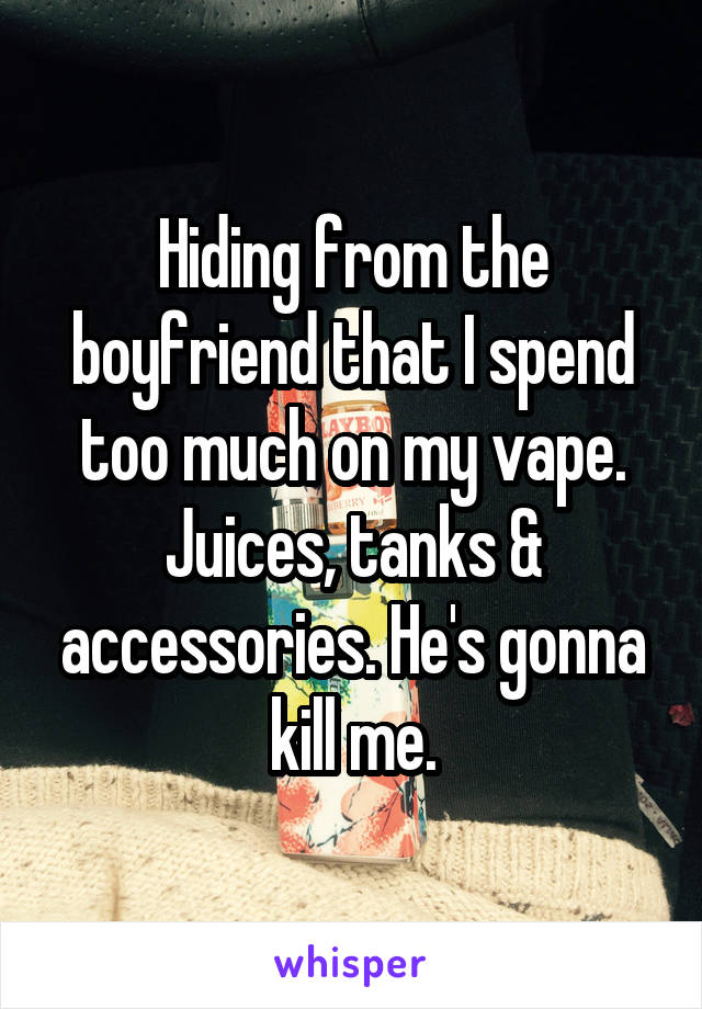 Hiding from the boyfriend that I spend too much on my vape. Juices, tanks & accessories. He's gonna kill me.