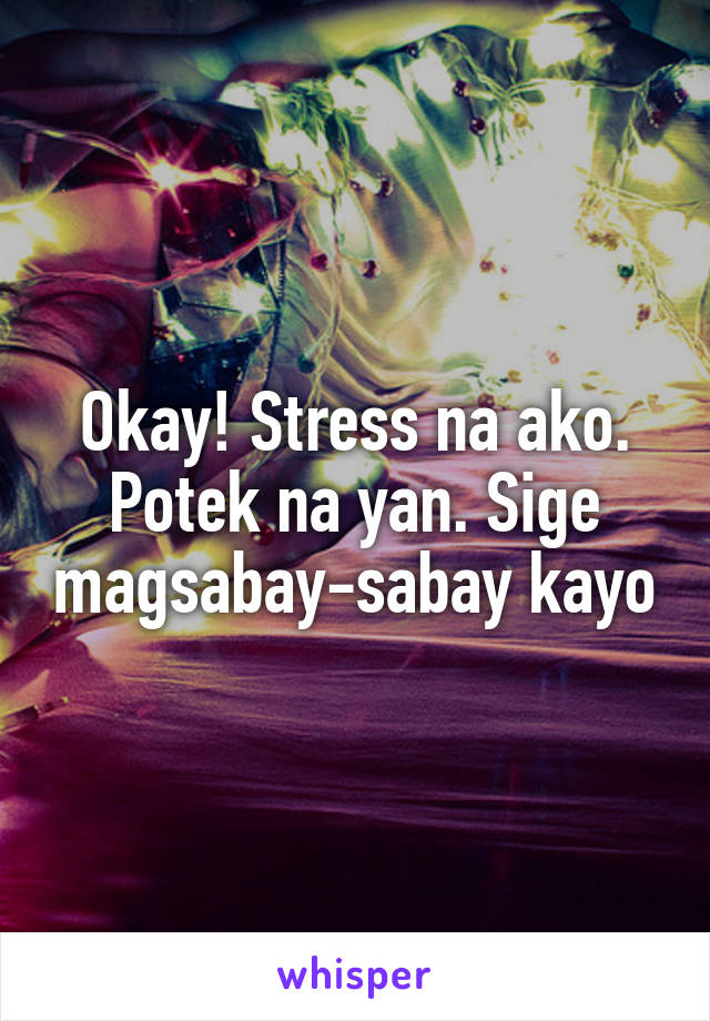 Okay! Stress na ako. Potek na yan. Sige magsabay-sabay kayo