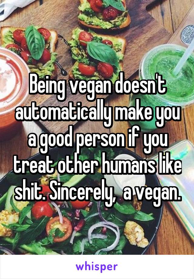 Being vegan doesn't automatically make you a good person if you treat other humans like shit. Sincerely,  a vegan.