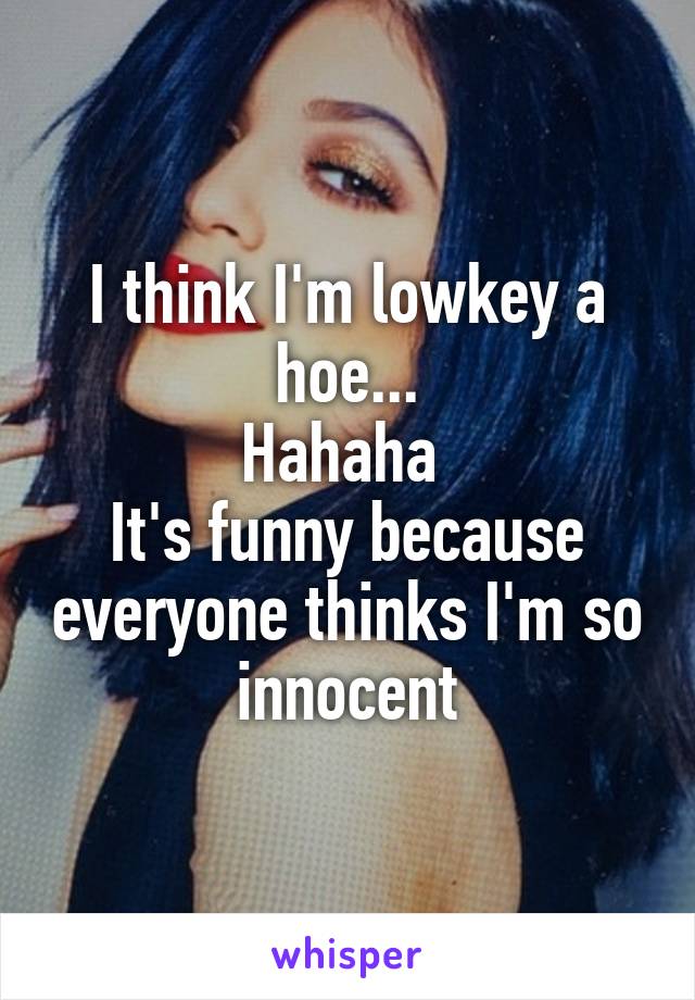 I think I'm lowkey a hoe...
Hahaha 
It's funny because everyone thinks I'm so innocent