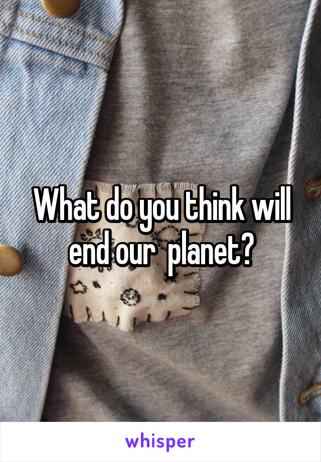 What do you think will end our  planet?