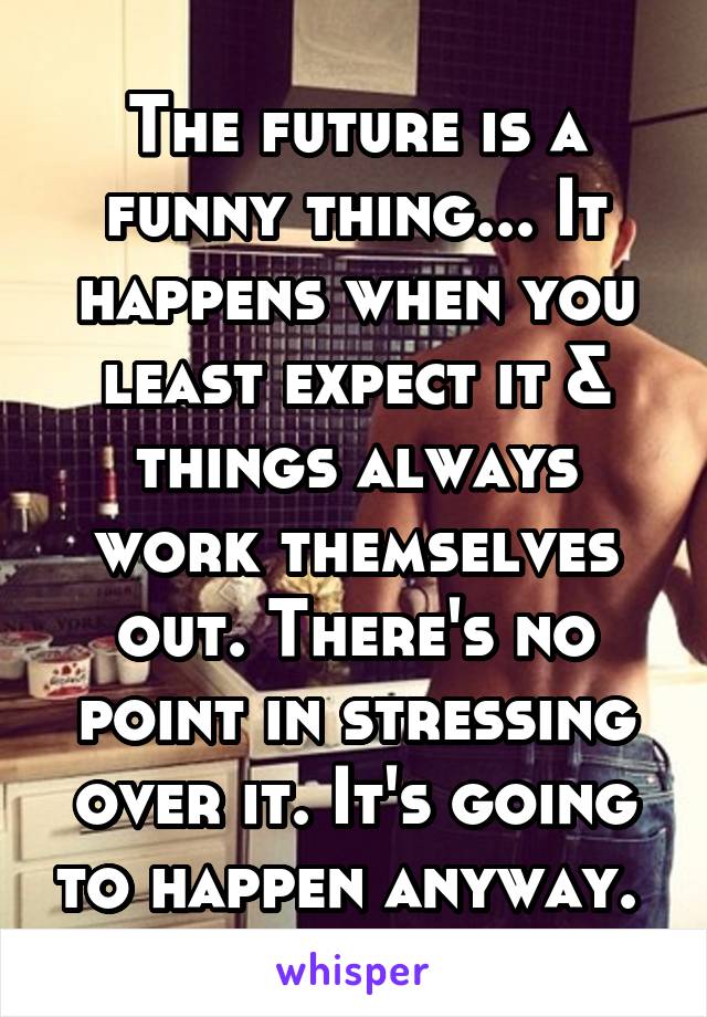 The future is a funny thing... It happens when you least expect it & things always work themselves out. There's no point in stressing over it. It's going to happen anyway. 