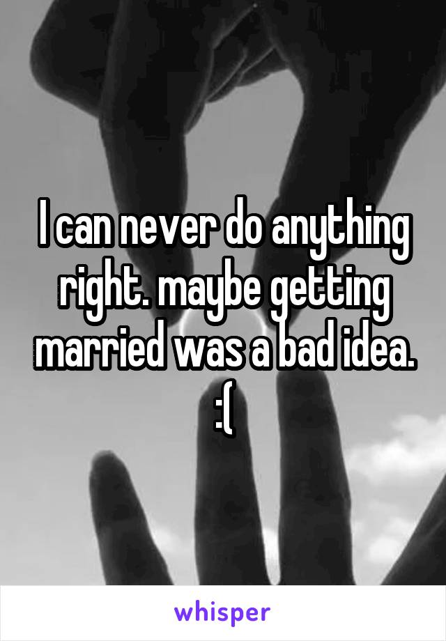 I can never do anything right. maybe getting married was a bad idea. :(