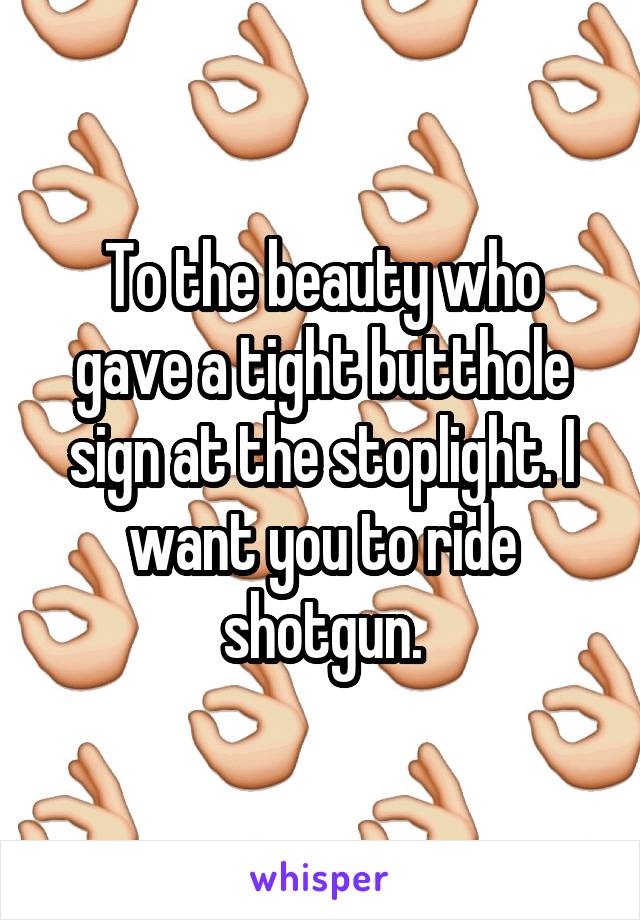 To the beauty who gave a tight butthole sign at the stoplight. I want you to ride shotgun.