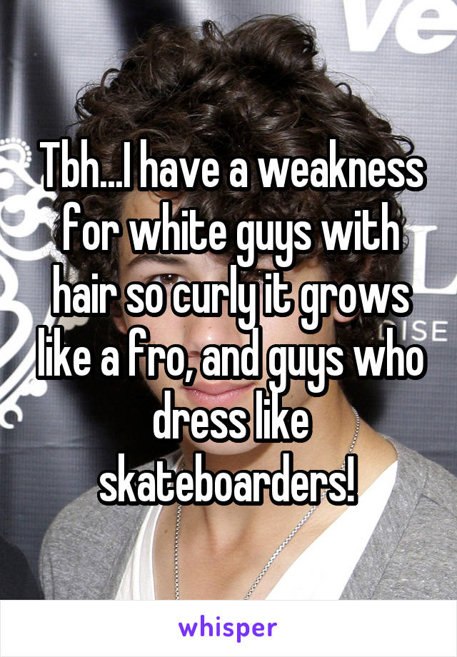 Tbh...I have a weakness for white guys with hair so curly it grows like a fro, and guys who dress like skateboarders! 