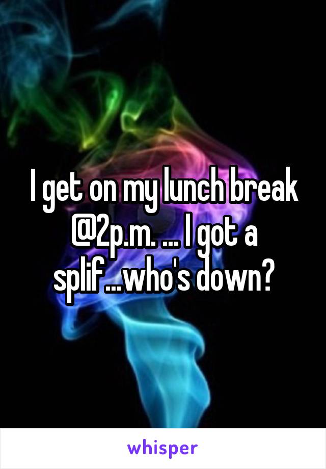 I get on my lunch break @2p.m. ... I got a splif...who's down?