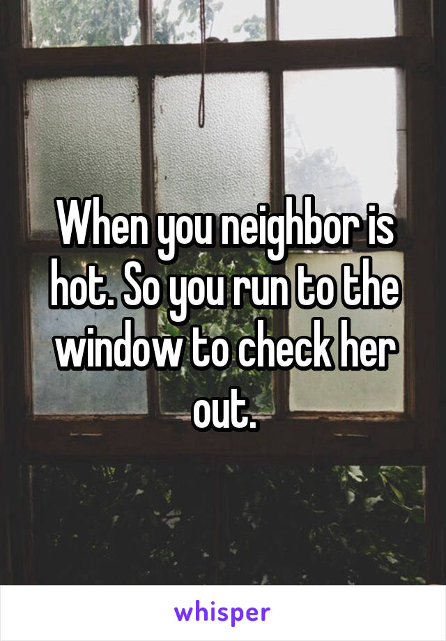 When you neighbor is hot. So you run to the window to check her out.