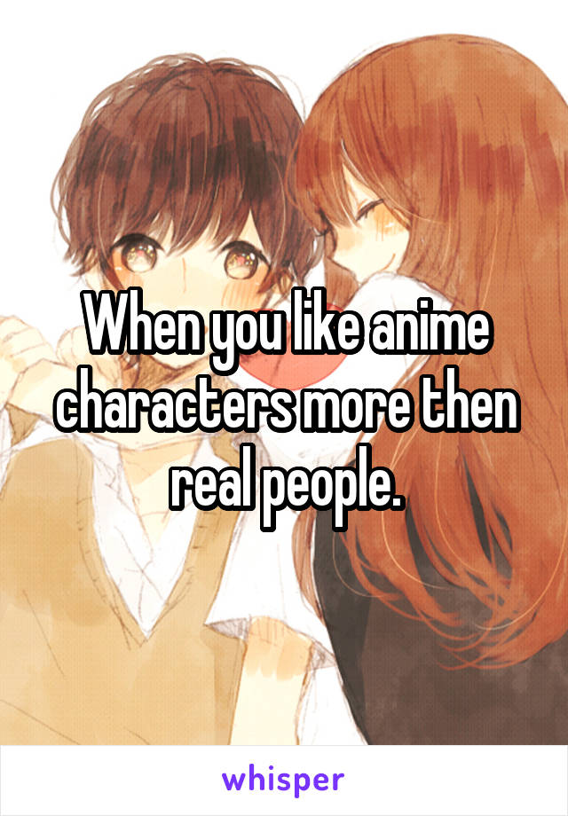 When you like anime characters more then real people.