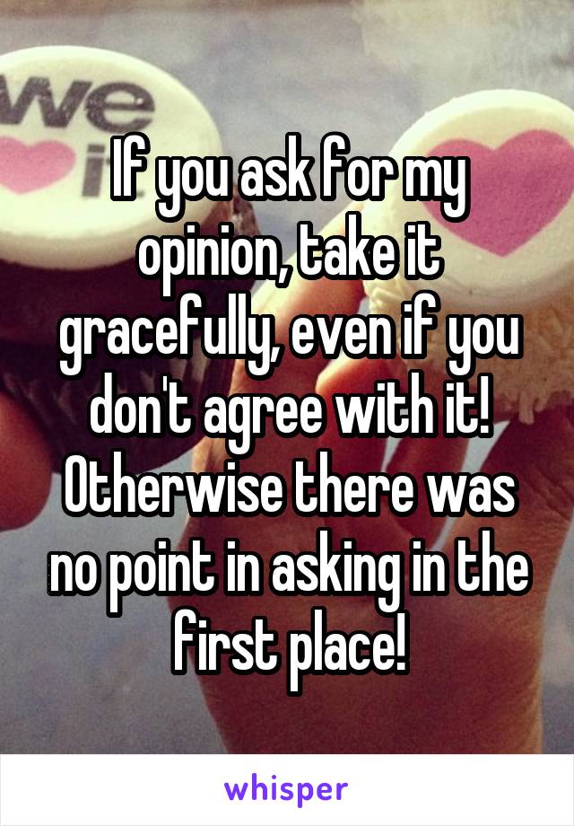 If you ask for my opinion, take it gracefully, even if you don't agree with it! Otherwise there was no point in asking in the first place!