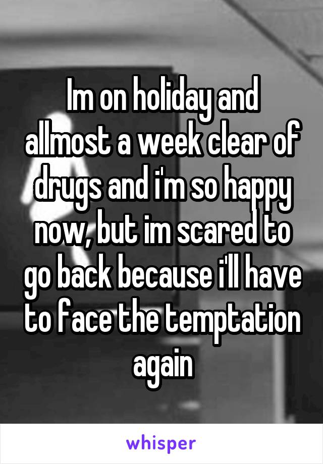 Im on holiday and allmost a week clear of drugs and i'm so happy now, but im scared to go back because i'll have to face the temptation again