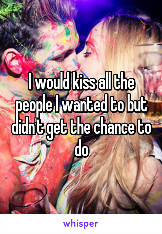 I would kiss all the people I wanted to but didn't get the chance to do