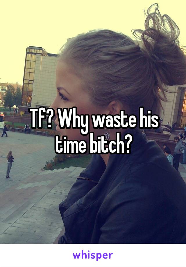 Tf? Why waste his time bitch?