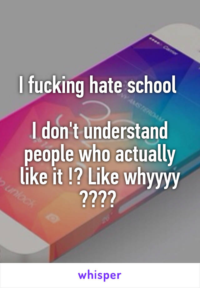 I fucking hate school 

I don't understand people who actually like it !? Like whyyyy ???? 