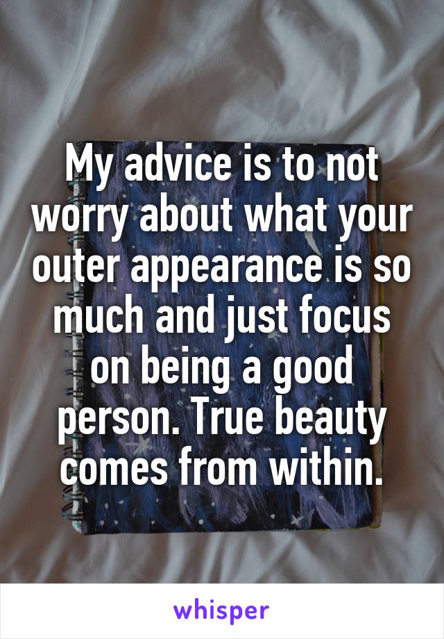 My advice is to not worry about what your outer appearance is so much and just focus on being a good person. True beauty comes from within.