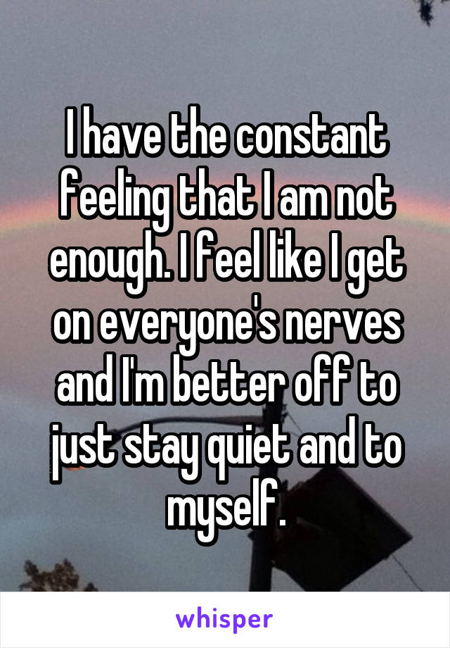 I have the constant feeling that I am not enough. I feel like I get on everyone's nerves and I'm better off to just stay quiet and to myself.