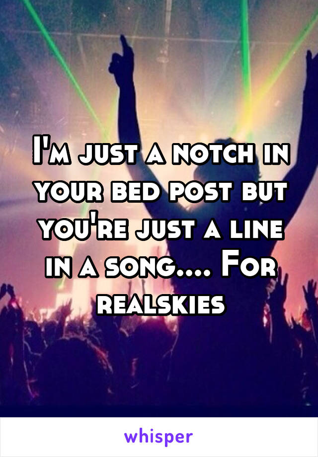 I'm just a notch in your bed post but you're just a line in a song.... For realskies