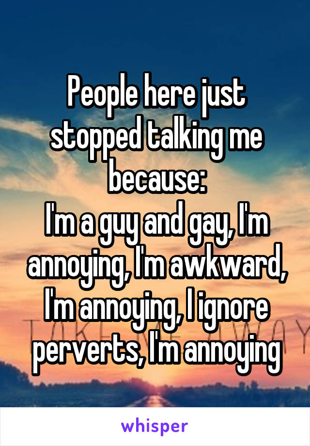 People here just stopped talking me because:
I'm a guy and gay, I'm annoying, I'm awkward, I'm annoying, I ignore perverts, I'm annoying