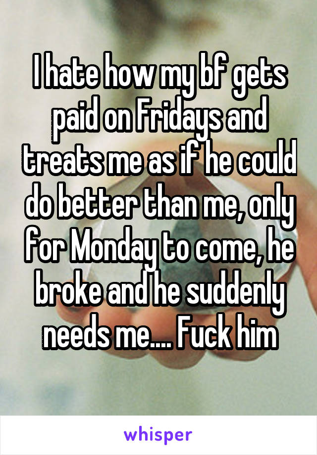 I hate how my bf gets paid on Fridays and treats me as if he could do better than me, only for Monday to come, he broke and he suddenly needs me.... Fuck him
