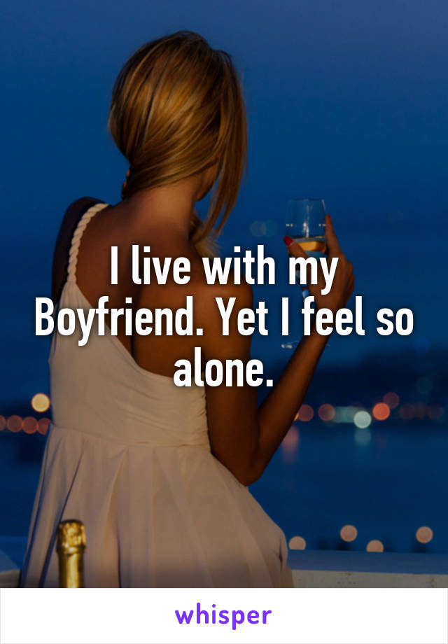 I live with my Boyfriend. Yet I feel so alone.