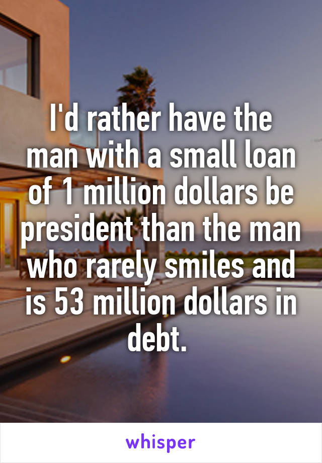 I'd rather have the man with a small loan of 1 million dollars be president than the man who rarely smiles and is 53 million dollars in debt. 