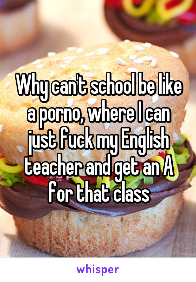 Why can't school be like a porno, where I can just fuck my English teacher and get an A for that class