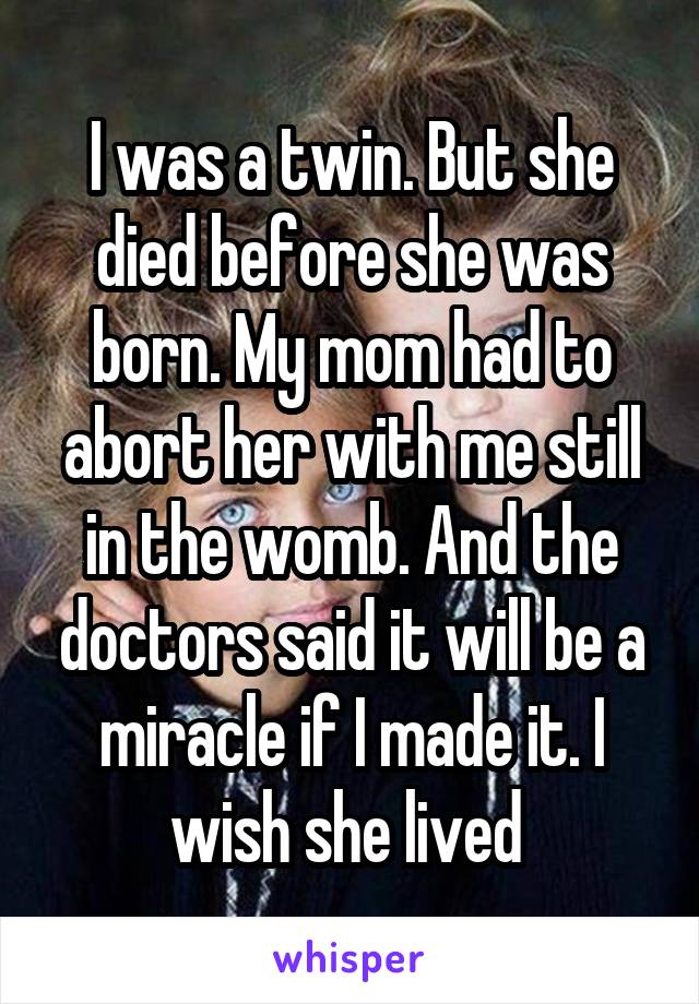 I was a twin. But she died before she was born. My mom had to abort her with me still in the womb. And the doctors said it will be a miracle if I made it. I wish she lived 