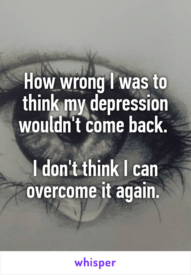 How wrong I was to think my depression wouldn't come back. 

I don't think I can overcome it again. 