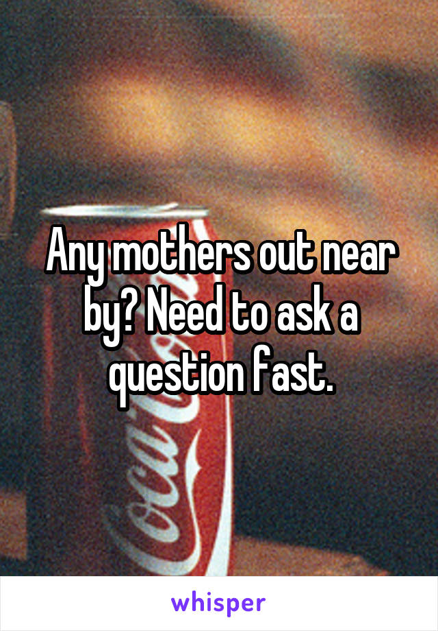 Any mothers out near by? Need to ask a question fast.