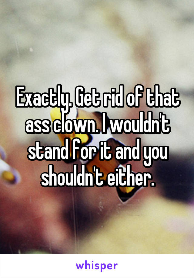 Exactly. Get rid of that ass clown. I wouldn't stand for it and you shouldn't either.