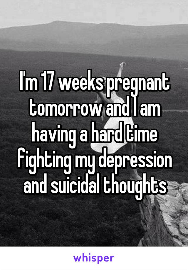 I'm 17 weeks pregnant tomorrow and I am having a hard time fighting my depression and suicidal thoughts