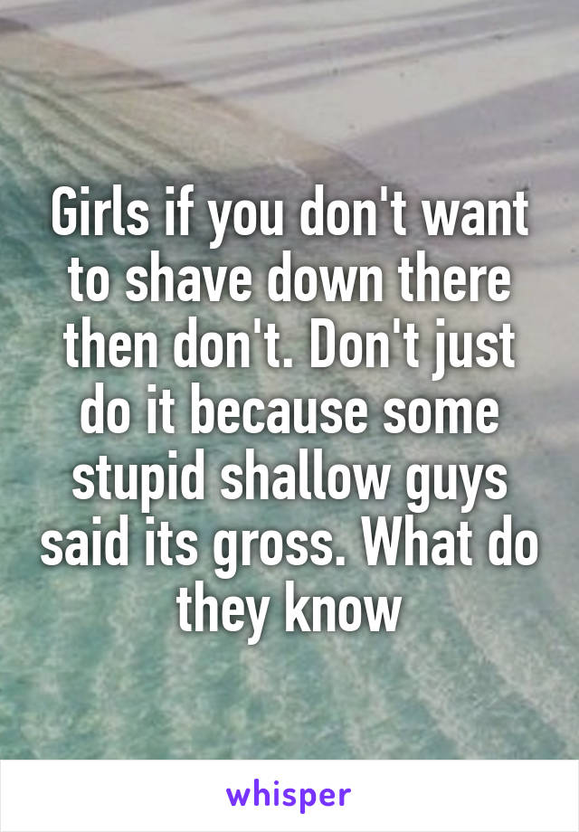 Girls if you don't want to shave down there then don't. Don't just do it because some stupid shallow guys said its gross. What do they know