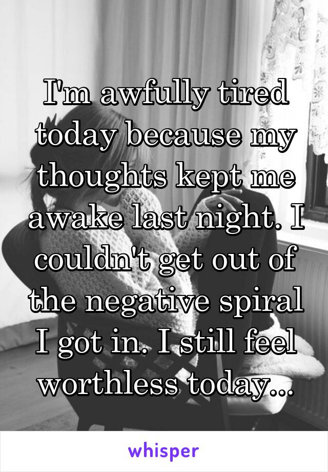 I'm awfully tired today because my thoughts kept me awake last night. I couldn't get out of the negative spiral I got in. I still feel worthless today...