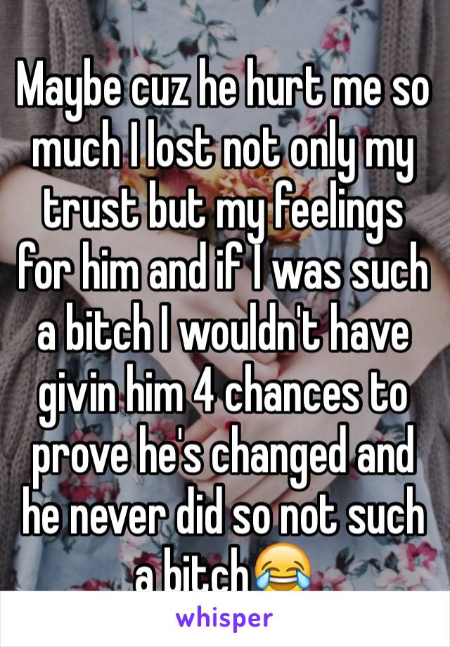 Maybe cuz he hurt me so much I lost not only my trust but my feelings for him and if I was such a bitch I wouldn't have givin him 4 chances to prove he's changed and he never did so not such a bitch😂