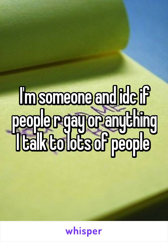 I'm someone and idc if people r gay or anything I talk to lots of people 