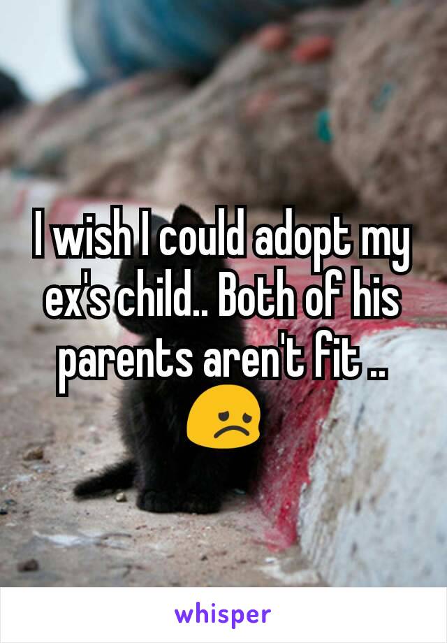 I wish I could adopt my ex's child.. Both of his parents aren't fit .. 😞