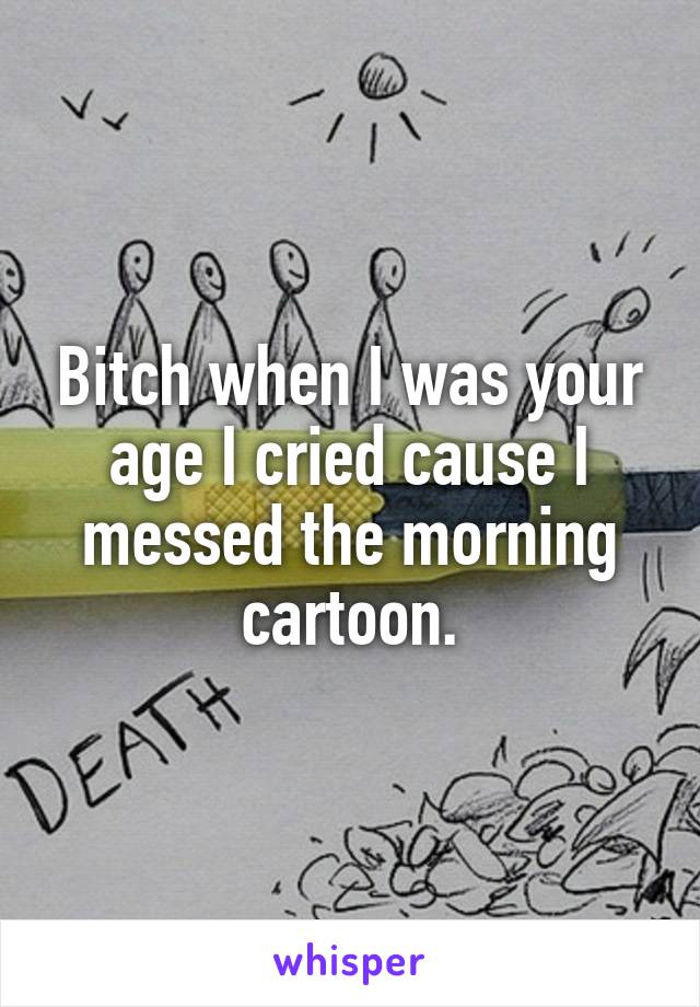 Bitch when I was your age I cried cause I messed the morning cartoon.