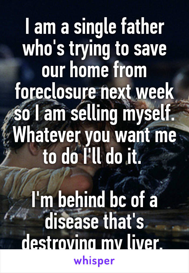 I am a single father who's trying to save our home from foreclosure next week so I am selling myself. Whatever you want me to do I'll do it. 

I'm behind bc of a disease that's destroying my liver. 