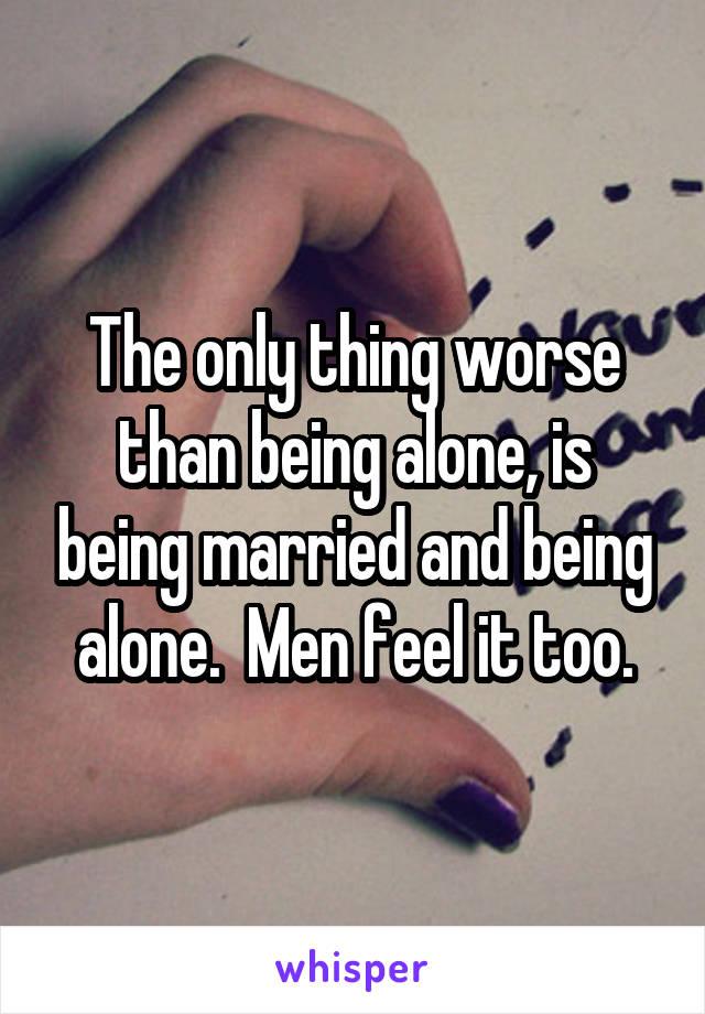 The only thing worse than being alone, is being married and being alone.  Men feel it too.