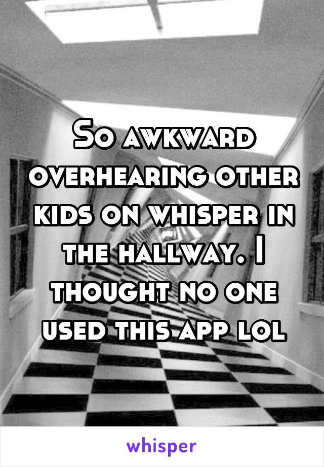 So awkward overhearing other kids on whisper in the hallway. I thought no one used this app lol