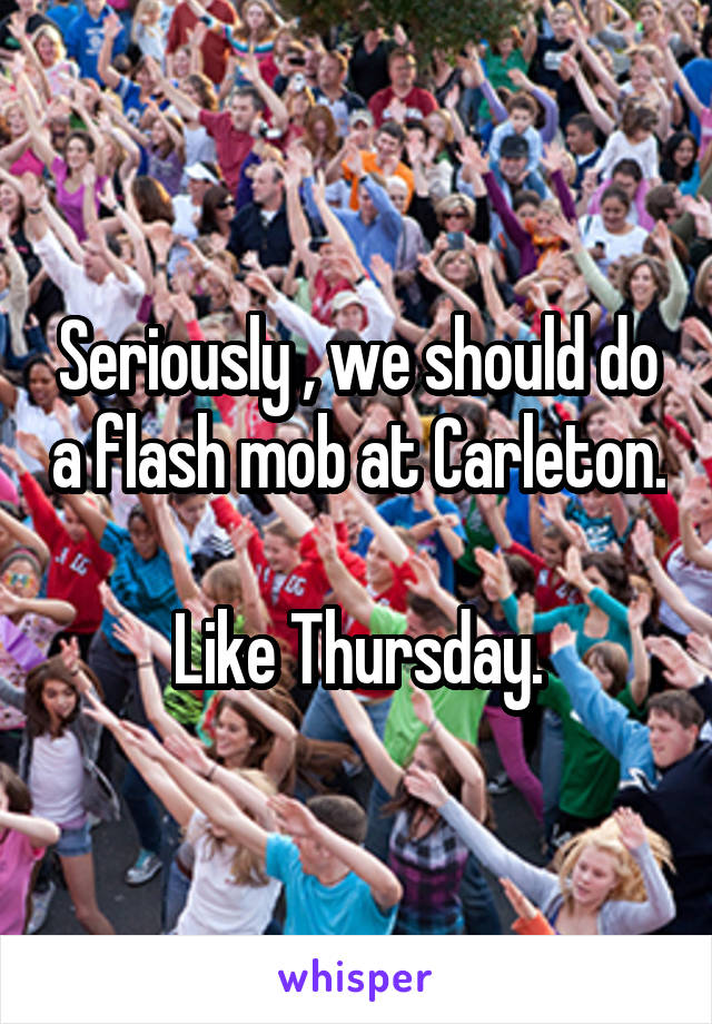 Seriously , we should do a flash mob at Carleton.  
Like Thursday.