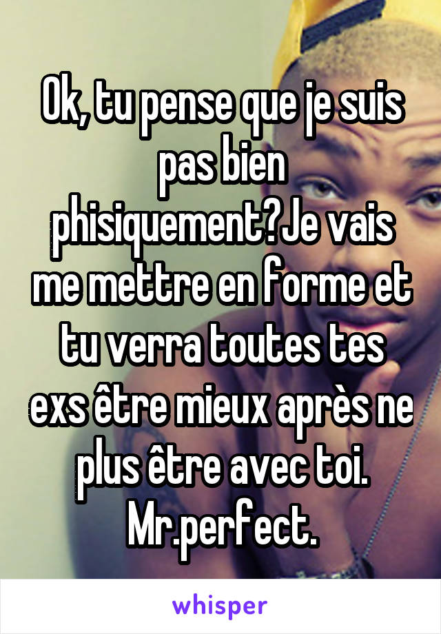 Ok, tu pense que je suis pas bien phisiquement?Je vais me mettre en forme et tu verra toutes tes exs être mieux après ne plus être avec toi. Mr.perfect.