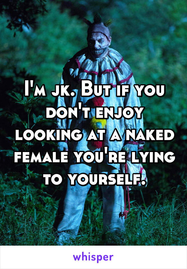 I'm jk. But if you don't enjoy looking at a naked female you're lying to yourself.