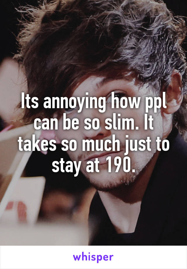 Its annoying how ppl can be so slim. It takes so much just to stay at 190.