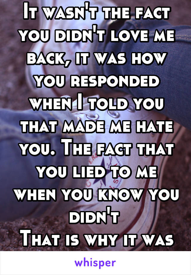 It wasn't the fact you didn't love me back, it was how you responded when I told you that made me hate you. The fact that you lied to me when you know you didn't 
That is why it was your fault. 