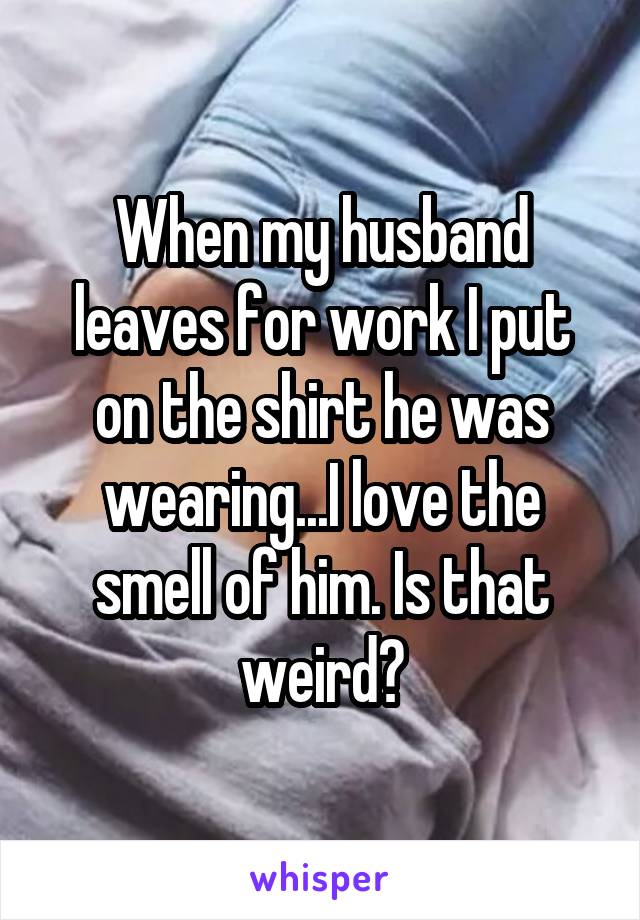 When my husband leaves for work I put on the shirt he was wearing...I love the smell of him. Is that weird?