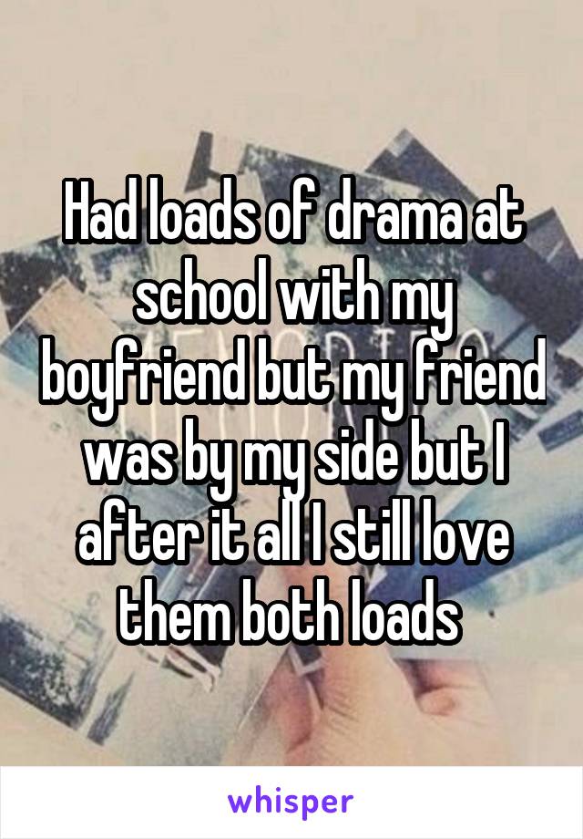 Had loads of drama at school with my boyfriend but my friend was by my side but I after it all I still love them both loads 